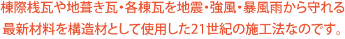 棟際桟瓦や地葺き瓦・各棟瓦を地震・強風・暴風雨から守れる最新材料を構造材として使用した21世紀の施工法なのです。