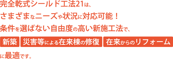 完全乾式シールド工法21は、さまざまなニーズや状況に対応可能！条件を選ばない自由度の高い新施工法で、「新築」「災害等による在来棟の修復」「在来からのリフォーム]に最適です。